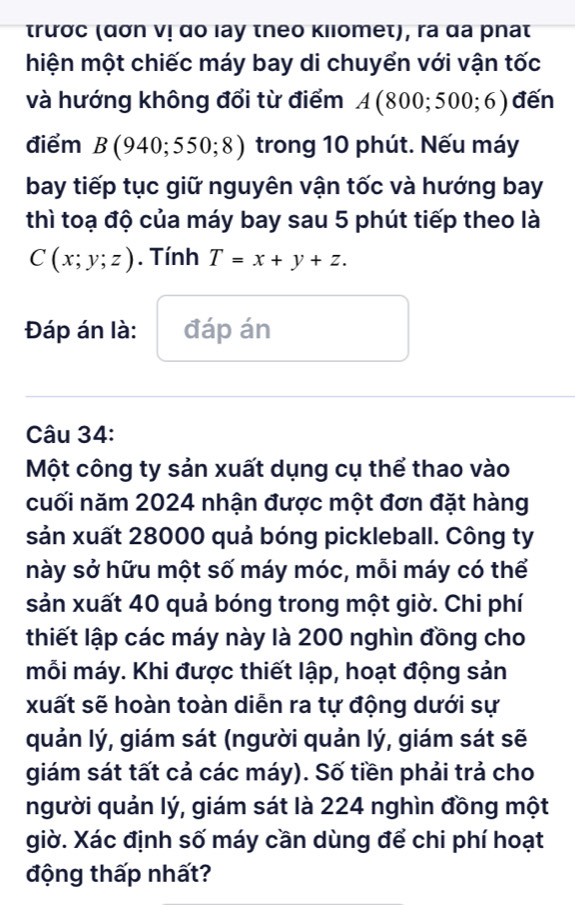 trưσc (ασn ν! αo lay theo κilomet), ra αa pnat 
hiện một chiếc máy bay di chuyển với vận tốc 
và hướng không đổi từ điểm A(800;500;6) đến 
điểm B(940;550;8) trong 10 phút. Nếu máy 
bay tiếp tục giữ nguyên vận tốc và hướng bay 
thì toạ độ của máy bay sau 5 phút tiếp theo là
C(x;y;z). Tính T=x+y+z. 
Đáp án là: đáp án 
Câu 34: 
Một công ty sản xuất dụng cụ thể thao vào 
cuối năm 2024 nhận được một đơn đặt hàng 
sản xuất 28000 quả bóng pickleball. Công ty 
này sở hữu một số máy móc, mỗi máy có thể 
sản xuất 40 quả bóng trong một giờ. Chi phí 
thiết lập các máy này là 200 nghìn đồng cho 
mỗi máy. Khi được thiết lập, hoạt động sản 
xuất sẽ hoàn toàn diễn ra tự động dưới sự 
quản lý, giám sát (người quản lý, giám sát sẽ 
giám sát tất cả các máy). Số tiền phải trả cho 
người quản lý, giám sát là 224 nghìn đồng một 
giờ. Xác định số máy cần dùng để chi phí hoạt 
động thấp nhất?