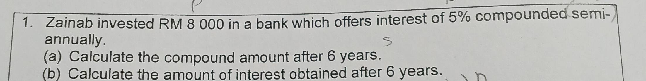 Zainab invested RM 8 000 in a bank which offers interest of 5% compounded semi- 
annually. 
(a) Calculate the compound amount after 6 years. 
(b) Calculate the amount of interest obtained after 6 years.