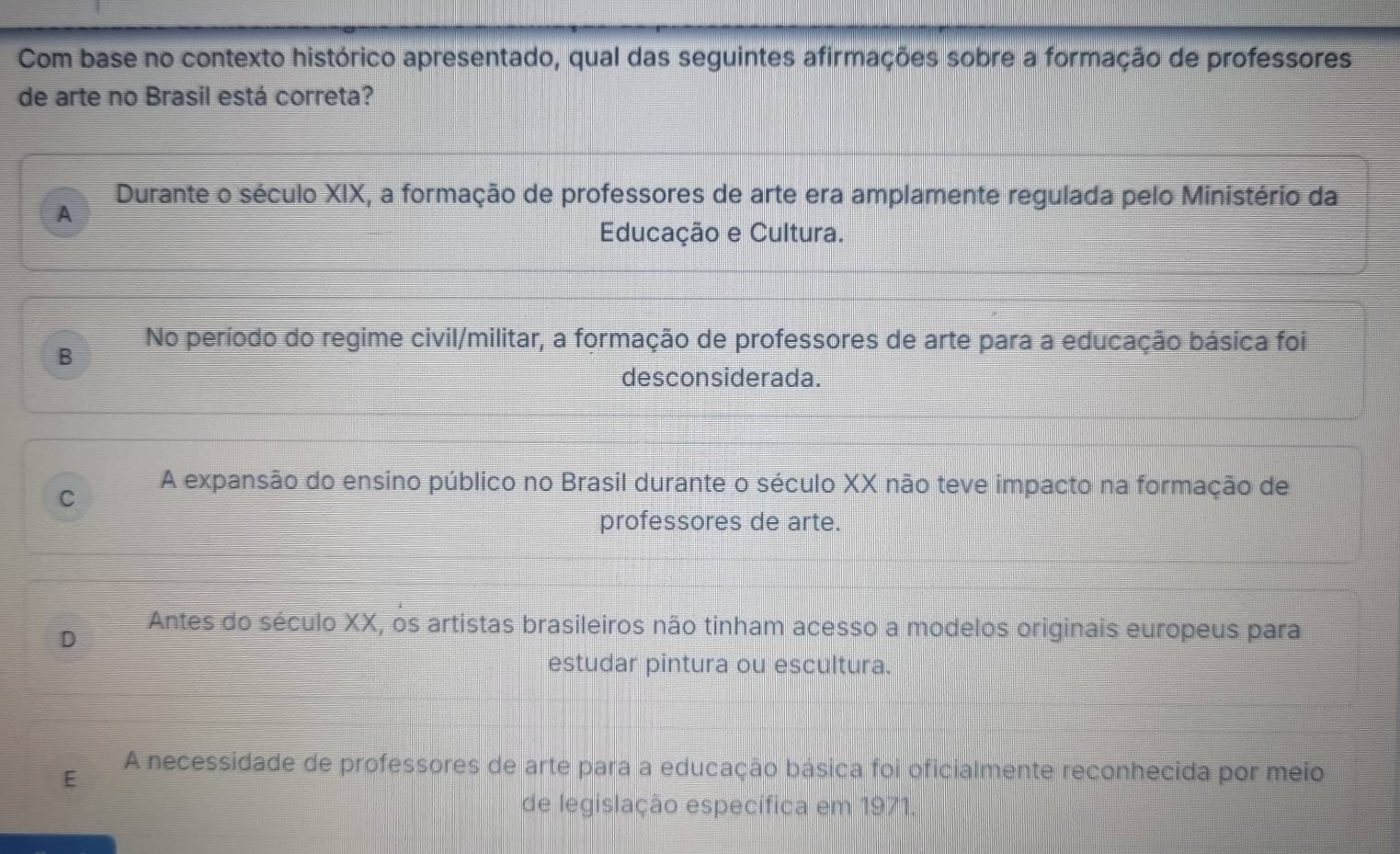 Com base no contexto histórico apresentado, qual das seguintes afirmações sobre a formação de professores
de arte no Brasil está correta?
Durante o século XIX, a formação de professores de arte era amplamente regulada pelo Ministério da
A
Educação e Cultura.
B No período do regime civil/militar, a formação de professores de arte para a educação básica foi
desconsiderada.
A expansão do ensino público no Brasil durante o século XX não teve impacto na formação de
C
professores de arte.
D Antes do século XX, os artistas brasileiros não tinham acesso a modelos originais europeus para
estudar pintura ou escultura.
E A necessidade de professores de arte para a educação básica foi oficialmente reconhecida por meio
de legislação específica em 1971.