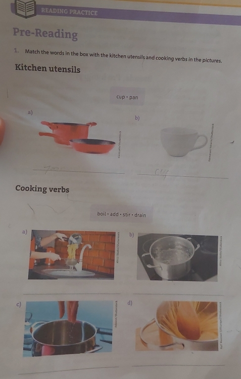 READING PRACTICE 
Pre-Reading 
1. Match the words in the box with the kitchen utensils and cooking verbs in the pictures. 
Kitchen utensils 
cup · pan 
a) 
b) 
_ 
_ 
Cooking verbs 
boil · add ·stir · drain 
__ 
c) 
_ 
_