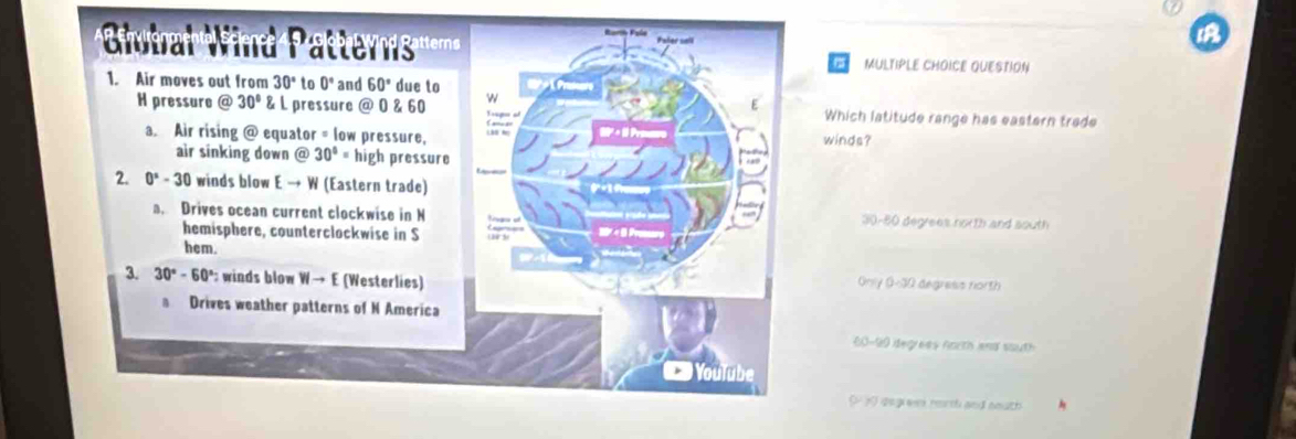 a
MULTIPLE CHOICE QUESTION
1. Air moves out from 30° to 0° and 60° due to
w
H pressure @ 30°L. pressure @ 0 & 60 Trapo of winds? Which latitude range has eastern trade
a. Air rising @ equator = low pressure,
air sinking down @ 30°= high pressure
2. 0^x-30 winds blow E → W (Eastern trade)
a. Drives ocean current clockwise in N tgra of 30-80 degrees north and south
hemisphere, counterclockwise in S
hem.
3. 30°-60° winds blow W→ E (Westerlies) Gesly 0-30 degress north
a Drives weather patterns of N America
60-90 iegrees north and south
Youïube
( 1 degiess rerm and south
