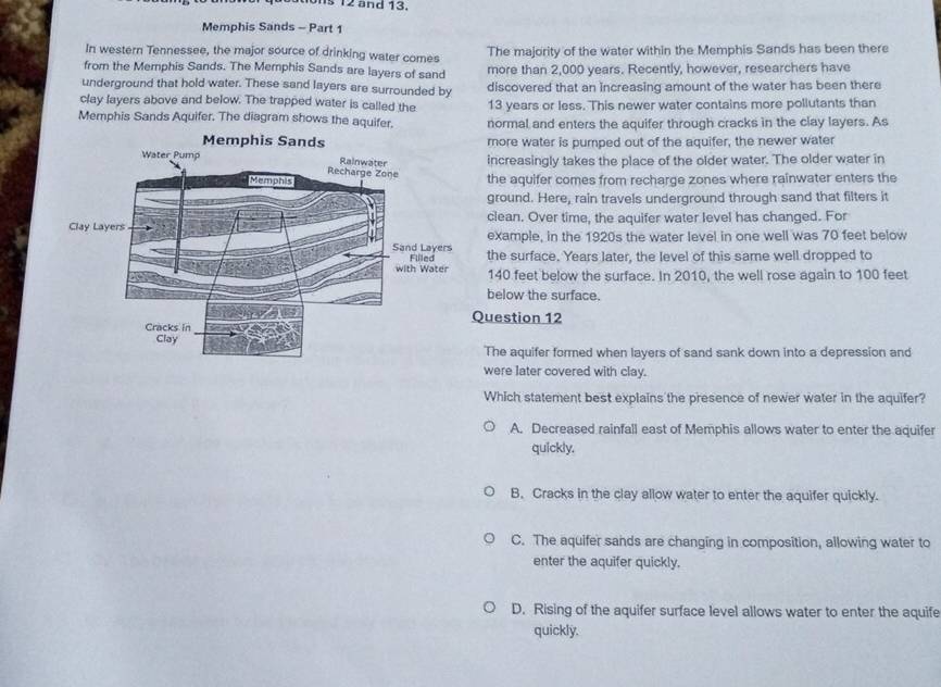 Is 12 and 13.
Memphis Sands - Part 1
In western Tennessee, the major source of drinking water comes The majority of the water within the Memphis Sands has been there
from the Memphis Sands. The Memphis Sands are layers of sand more than 2,000 years. Recently, however, researchers have
underground that hold water. These sand layers are surrounded by discovered that an increasing amount of the water has been there
clay layers above and below. The trapped water is called the 13 years or less. This newer water contains more pollutants than
Memphis Sands Aquifer. The diagram shows the aquifer. normal and enters the aquifer through cracks in the clay layers. As
more water is pumped out of the aquifer, the newer water
increasingly takes the place of the older water. The older water in
the aquifer comes from recharge zones where rainwater enters the
ground. Here, rain travels underground through sand that filters it
clean. Over time, the aquifer water level has changed. For
example, in the 1920s the water level in one well was 70 feet below
the surface. Years later, the level of this same well dropped to
140 feet below the surface. In 2010, the well rose again to 100 feet
below the surface.
Question 12
The aquifer formed when layers of sand sank down into a depression and
were later covered with clay.
Which statement best explains the presence of newer water in the aquifer?
A. Decreased rainfall east of Memphis allows water to enter the aquifer
quickly.
B. Cracks in the clay allow water to enter the aquifer quickly.
C. The aquifer sands are changing in composition, allowing water to
enter the aquifer quickly.
D. Rising of the aquifer surface level allows water to enter the aquife
quickly.