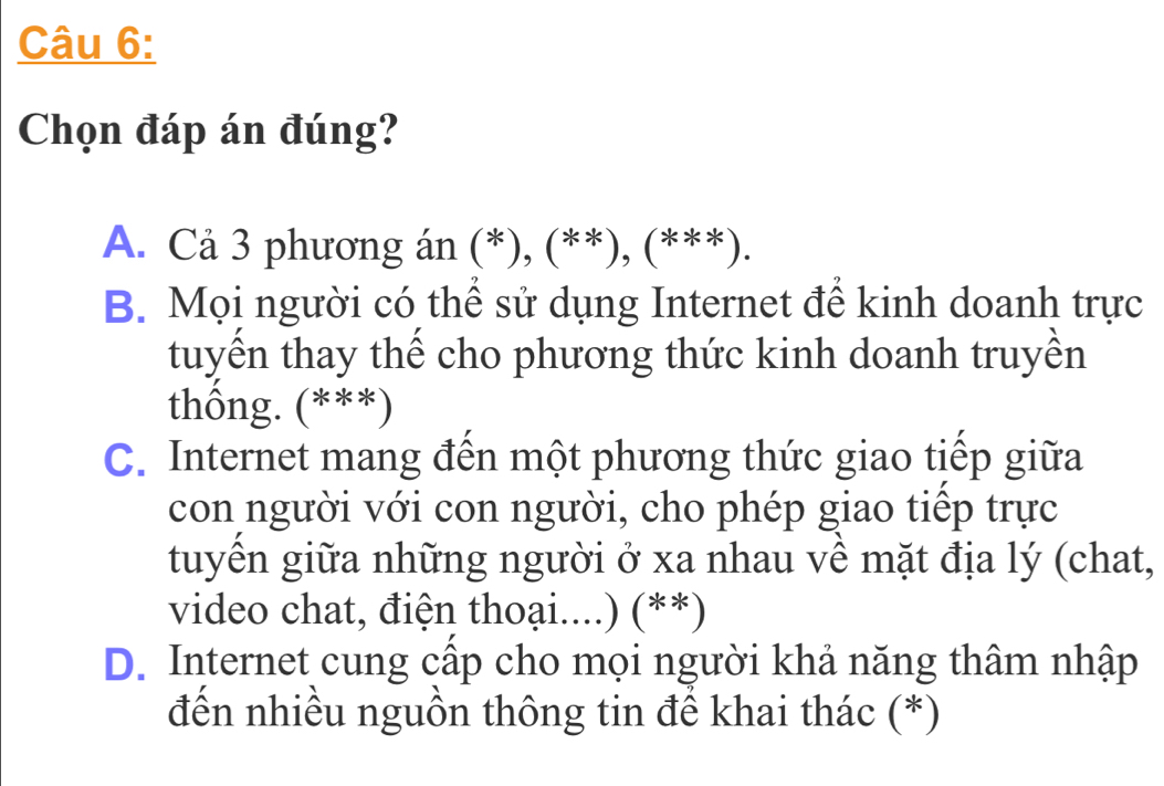 Chọn đáp án đúng?
A. Cả 3 phương án (*), (**), (***).
B. Mọi người có thể sử dụng Internet để kinh doanh trực
tuyền thay thể cho phương thức kinh doanh truyền
thống. (***)
C. Internet mang đến một phương thức giao tiếp giữa
con người với con người, cho phép giao tiếp trực
tuyển giữa những người ở xa nhau về mặt địa lý (chat,
video chat, điện thoại....) (**)
D. Internet cung cấp cho mọi người khả năng thâm nhập
đến nhiều nguồn thông tin để khai thác (*)