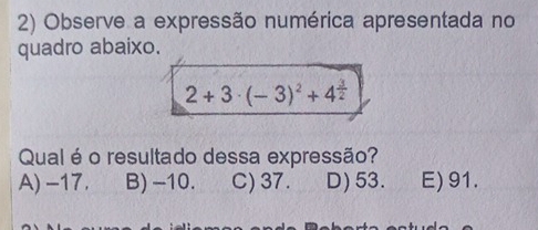 Observe a expressão numérica apresentada no
quadro abaixo.
2+3· (-3)^2+4^(frac 3)2
Qual é o resultado dessa expressão?
A) -17. B) -10. C) 37. D) 53. E) 91.