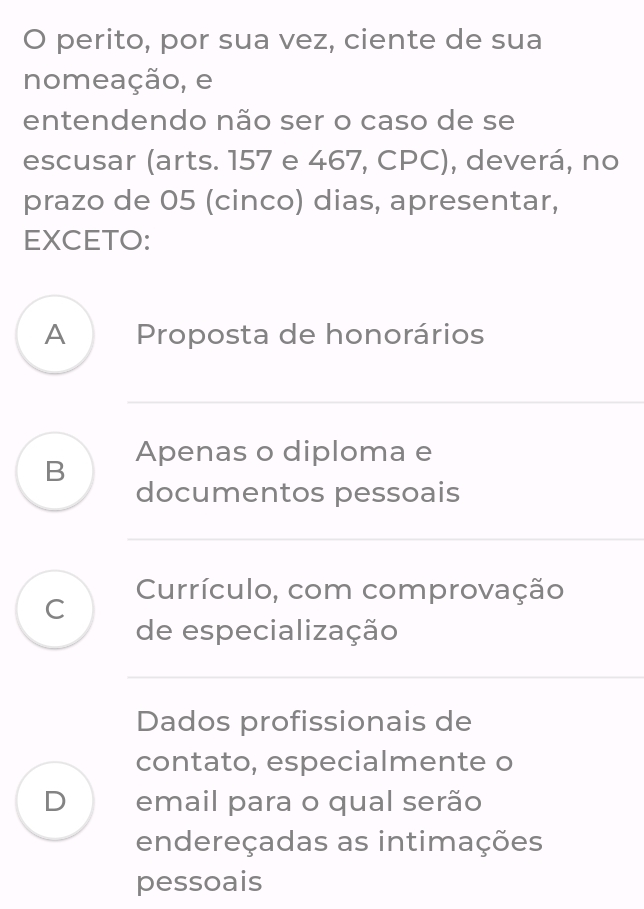 perito, por sua vez, ciente de sua
nomeação, e
entendendo não ser o caso de se
escusar (arts. 157 e 467, CPC), deverá, no
prazo de 05 (cinco) dias, apresentar,
EXCETO:
A Proposta de honorários
B Apenas o diploma e
documentos pessoais
Currículo, com comprovação
C
de especialização
Dados profissionais de
contato, especialmente o
D email para o qual serão
endereçadas as intimações
pessoais