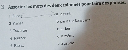 Associez les mots des deux colonnes pour faire des phrases. 
1 Allez-y a le pont. 
2 Prenez b par la rue Bonaparte. 
3 Traversez c en bus. 
4 Tournez d le métro. 
5 Passez e à gauche.