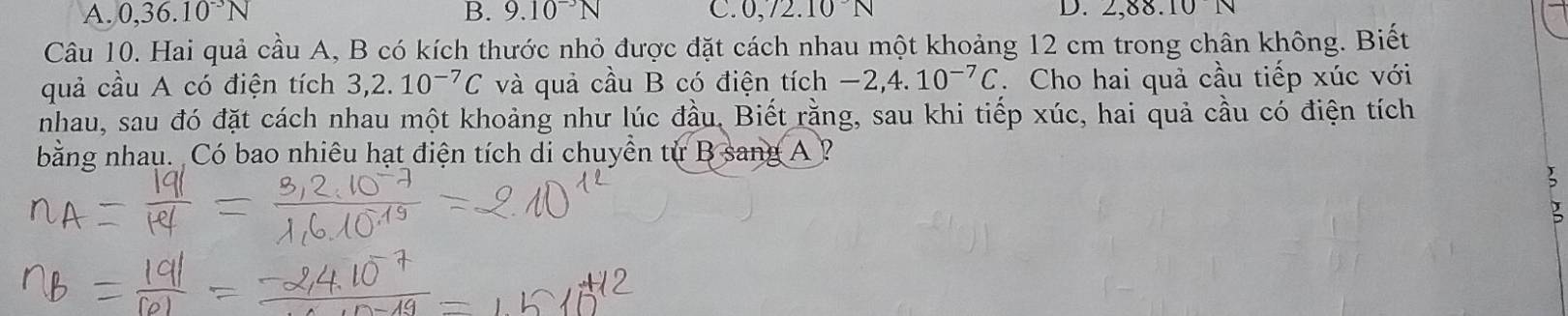 A. 0, 36.10^(-3)N B. 9.10^(-3)N C. 0,72.10N D. 2, 88.10 N
Câu 10. Hai quả cầu A, B có kích thước nhỏ được đặt cách nhau một khoảng 12 cm trong chân không. Biết
quả cầu A có điện tích 3, 2.10^(-7)C và quả cầu B có điện tích -2, 4.10^(-7)C. Cho hai quả cầu tiếp xúc với
nhau, sau đó đặt cách nhau một khoảng như lúc đầu, Biết rằng, sau khi tiếp xúc, hai quả cầu có điện tích
bằng nhau. Có bao nhiêu hạt điện tích di chuyền từ B sang A ?
J