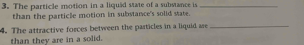 The particle motion in a liquid state of a substance is_ 
than the particle motion in substance’s solid state. 
4. The attractive forces between the particles in a liquid are_ 
than they are in a solid.