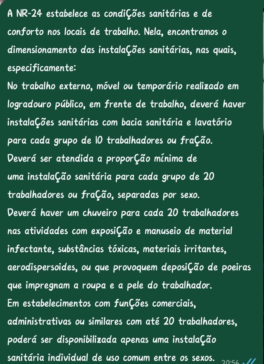 A NR-24 estabelece as condiÇões sanitárias e de 
conforto nos locais de trabalho. Nela, encontramos o 
dimensionamento das instalaÇões sanitárias, nas quais, 
especificamente: 
No trabalho externo, móvel ou temporário realizado em 
logradouro público, em frente de trabalho, deverá haver 
instalaÇões sanitárias com bacia sanitária e lavatório 
para cada grupo de 10 trabalhadores ou fração. 
Deverá ser atendida a proporÇão mínima de 
uma instalaÇão sanitária para cada grupo de 20
trabalhadores ou fração, separadas por sexo. 
Deverá haver um chuveiro para cada 20 trabalhadores 
nas atividades com exposição e manuseio de material 
infectante, substâncias tóxicas, materiais irritantes, 
aerodispersoides, ou que provoquem deposição de poeiras 
que impregnam a roupa e a pele do trabalhador. 
Em estabelecimentos com funções comerciais, 
administrativas ou similares com até 20 trabalhadores, 
poderá ser disponibilizada apenas uma instalaÇão 
sanitária individual de uso comum entre os sexos. 20.56