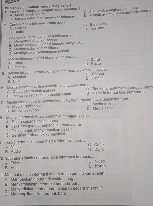 Pilihlah satu jawaban yang paling benar!
1. Apa yang dimaksud dengan media informasi?
A. Media untuk hiburan C. Alat untuk menghasilkan uang
B. Sarana untuk menyampaikan informasi D. Teknologi komunikasi berbasis internet
2. Contoh media informasi cetak adalah..
C. Surat kabar
A. Telavisi
B. Radio D. YouTube
3. Apa fungsi utama dari media informasi?
A Mengelola data perusahaan
B. Menyebarkan informasi kepada masyarakat
C. Memproduksi konten hiburan
D. Meningkatkan kemampuan pribadi
4. Media informasi digital biasanya berbasis...
A. Koran C. Surat
B. Internet D. Poster
5. Berikut ini yang termasuk media informasi elektronik adalah...
A. Majalah C. Televisi
B. Buku D. Pamflet
6. Media informasi online memiliki keunggulan berupa...
A. Cepat dan mudah diakses C. Tidak membutuhkan jaringan intern
B. Hanya tersedia dalam bentuk cetak D. Memiliki format fisik permanen
7. Media sosial seperti Facebook dan Twitter juga termasuk dalam kategori...
A. Media tradisional C. Media online
B. Media elektronik D. Media cetak
8. Media informasi visual umumnya menggunakan.
A. Suara sebagai fokus utama
B. Teks dan gambar sebagai elemen utama
C. Dialog untuk menyampaikan pesan
D. Gerakan fisik untuk komunikasi
. Radio termasuk dalam media informasi jenis...
A. Visual C. Cetak
B. Audio D. Digital
10. YouTube adalah contoh media informasi berbasis...
A. Teks C. Video
B. Audio D.Koran
1. Manfaat media informasi dalam dunia pendidikan adalah...
A. Memberikan hiburan di waktu luang
B. Menyampaikan informasi berita terbaru
C. Menyediakan materi pembelajaran secara interaktif
D. Menampilkan iklan produk baru