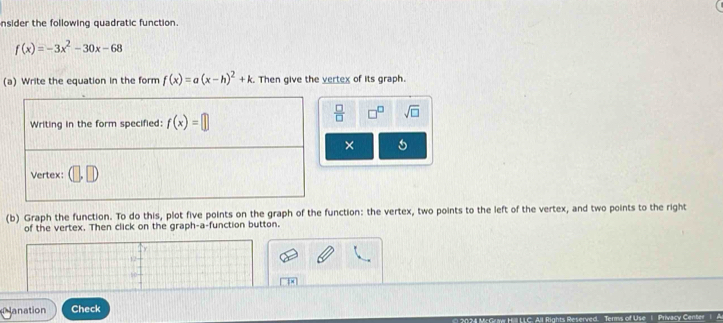 nsider the following quadratic function.
f(x)=-3x^2-30x-68
(a) Write the equation in the form f(x)=a(x-h)^2+k. Then give the vertex of its graph.
 □ /□   sqrt(□ )
×
(b) Graph the function. To do this, plot five points on the graph of the function: the vertex, two points to the left of the vertex, and two points to the right
of the vertex. Then click on the graph-a-function button.
12
lanation Check
Privacy Center