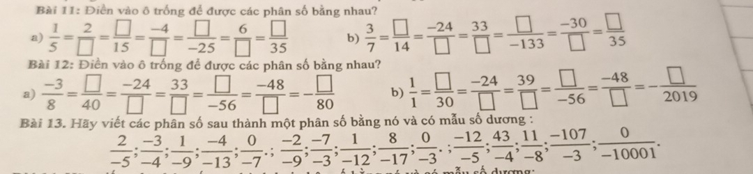 Điền vào ô trống để được các phân số bằng nhau? 
a)  1/5 = 2/□  = □ /15 = (-4)/□  = □ /-25 = 6/□  = □ /35  b)  3/7 = □ /14 = (-24)/□  = 33/□  = □ /-133 = (-30)/□  = □ /35 
Bài 12: Điển vào ô trống để được các phân số bằng nhau? 
a)  (-3)/8 = □ /40 = (-24)/□  = 33/□  = □ /-56 = (-48)/□  =- □ /80  b)  1/1 = □ /30 = (-24)/□  = 39/□  = □ /-56 = (-48)/□  =- □ /2019 
Bài 13. Hãy viết các phân số sau thành một phân số bằng nó và có mẫu số dương :
 2/-5 ;  (-3)/-4 ;  1/-9 ;  (-4)/-13 ;  0/-7 ;  (-2)/-3 ;  (-7)/-12 ;  1/-17 ;  8/-3 ;  0/-5 ;  (-12)/-4 ;  43/-8 ;  11/-3 ;  (-107)/-10001 .