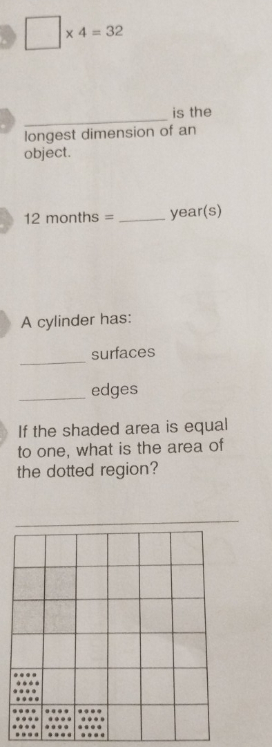 □ * 4=32
_ 
is the 
longest dimension of an 
object.
12 months = _ year (s) 
A cylinder has: 
_ 
surfaces 
_edges 
If the shaded area is equal 
to one, what is the area of 
the dotted region?