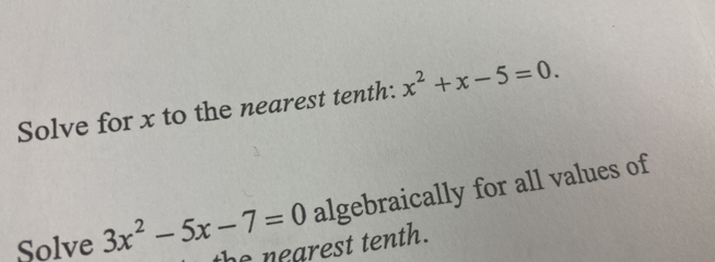 Solve for x to the nearest tenth: x^2+x-5=0. 
Solve 3x^2-5x-7=0 algebraically for all values of 
the nearest tenth.