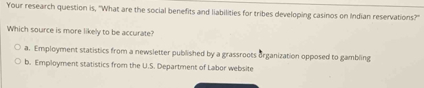 Your research question is, 'What are the social benefits and liabilities for tribes developing casinos on Indian reservations?''
Which source is more likely to be accurate?
a. Employment statistics from a newsletter published by a grassroots organization opposed to gambling
b. Employment statistics from the U.S. Department of Labor website