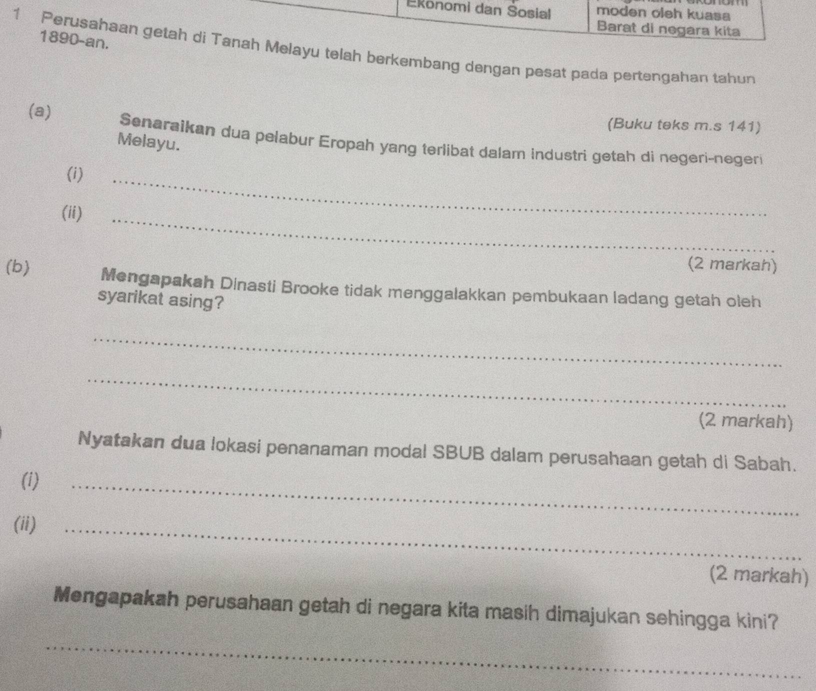 Ekonomi dan Sosial moden oleh kuasa 
Barat di negara kita 
1890-an. 
1 Perusahaan getah di Tanah Melayu telah berkembang dengan pesat pada pertengahan tahun 
(a) 
(Buku teks m.s 141) 
Melayu. 
Senaraikan dua pelabur Eropah yang terlibat dalam industri getah di negeri-negeri 
(i) 
(ii) 
_ 
_ 
(b) (2 markah) 
Mengapakah Dinasti Brooke tidak menggalakkan pembukaan ladang getah oleh 
syarikat asing? 
_ 
_ 
(2 markah) 
Nyatakan dua lokasi penanaman modal SBUB dalam perusahaan getah di Sabah. 
(i) 
_ 
(ii)_ 
(2 markah) 
Mengapakah perusahaan getah di negara kita masih dimajukan sehingga kini? 
_