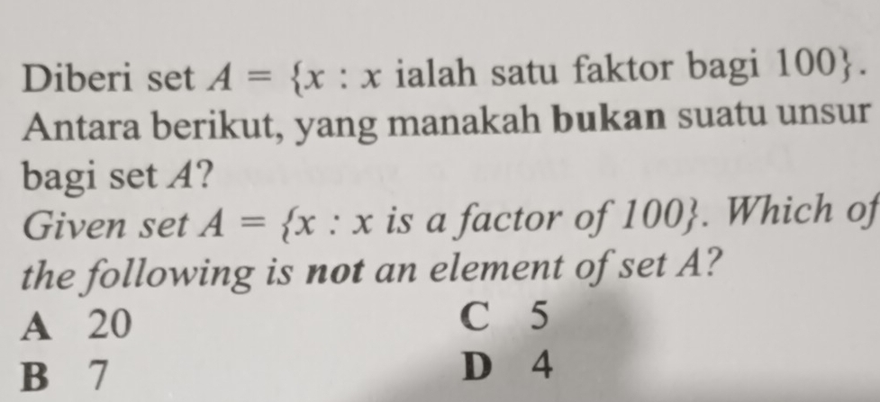 Diberi set A= x:x ialah satu faktor bagi 100. 
Antara berikut, yang manakah bukan suatu unsur
bagi set A?
Given set A= x:x is a factor of 100. Which of
the following is not an element of set A?
A 20 C 5
B 7 D 4