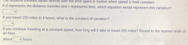 Te distance traveled vares directly with the time spent in motion when speed is held constant. 
If d represents the distance traveled and t represents time, which equation would represent this variation? 
If you travel 150 miles in 4 hours, what is the constant of variation? 
If you continue traveling at a constant speed, how long will it take to travel 200 miles? Round to the nearest tenth of
an hour. 
about □ hours