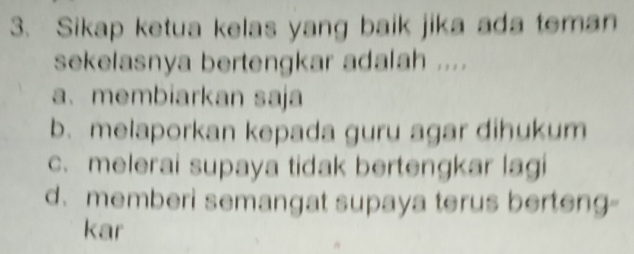 Sikap ketua kelas yang baik jika ada teman
sekelasnya bertengkar adalah ....
a、membiarkan saja
b. melaporkan kepada guru agar dihukum
c. melerai supaya tidak bertengkar lagi
d. memberi semangat supaya terus berteng-
kar