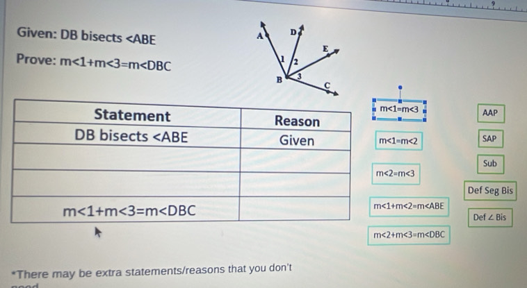 Given: DB bisects ∠ ABE
Prove: m∠ 1+m∠ 3=m∠ DBC
m∠ 1=m∠ 3
AAP
m∠ 1=m∠ 2 SAP
Sub
Def Seg Bis
m∠ 1+m∠ 2=m∠ ABE
Def ∠ Bis
m<2+m<3=m
*There may be extra statements/reasons that you don't