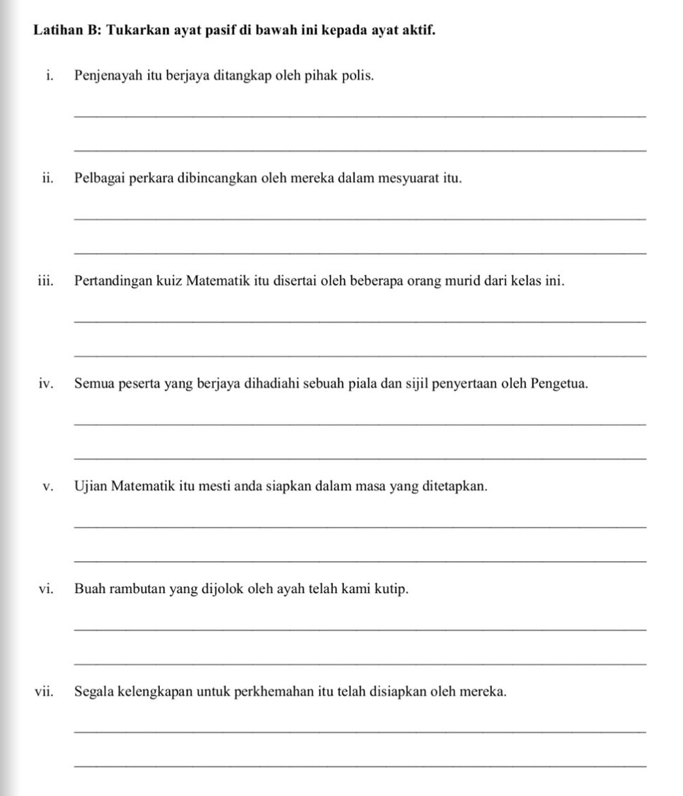 Latihan B: Tukarkan ayat pasif di bawah ini kepada ayat aktif. 
i. Penjenayah itu berjaya ditangkap oleh pihak polis. 
_ 
_ 
ii. Pelbagai perkara dibincangkan oleh mereka dalam mesyuarat itu. 
_ 
_ 
iii. Pertandingan kuiz Matematik itu disertai oleh beberapa orang murid dari kelas ini. 
_ 
_ 
iv. Semua peserta yang berjaya dihadiahi sebuah piala dan sijil penyertaan oleh Pengetua. 
_ 
_ 
v. Ujian Matematik itu mesti anda siapkan dalam masa yang ditetapkan. 
_ 
_ 
vi. Buah rambutan yang dijolok oleh ayah telah kami kutip. 
_ 
_ 
vii. Segala kelengkapan untuk perkhemahan itu telah disiapkan oleh mereka. 
_ 
_