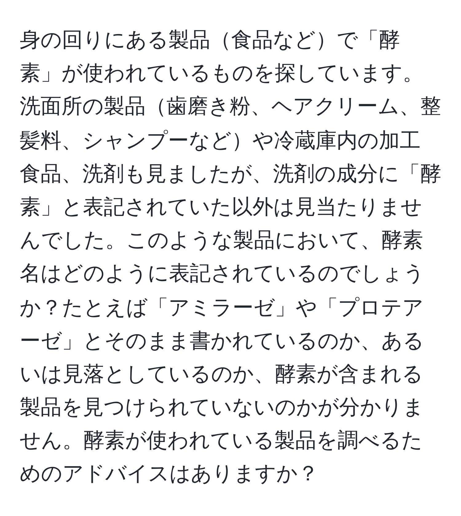 身の回りにある製品食品などで「酵素」が使われているものを探しています。洗面所の製品歯磨き粉、ヘアクリーム、整髪料、シャンプーなどや冷蔵庫内の加工食品、洗剤も見ましたが、洗剤の成分に「酵素」と表記されていた以外は見当たりませんでした。このような製品において、酵素名はどのように表記されているのでしょうか？たとえば「アミラーゼ」や「プロテアーゼ」とそのまま書かれているのか、あるいは見落としているのか、酵素が含まれる製品を見つけられていないのかが分かりません。酵素が使われている製品を調べるためのアドバイスはありますか？