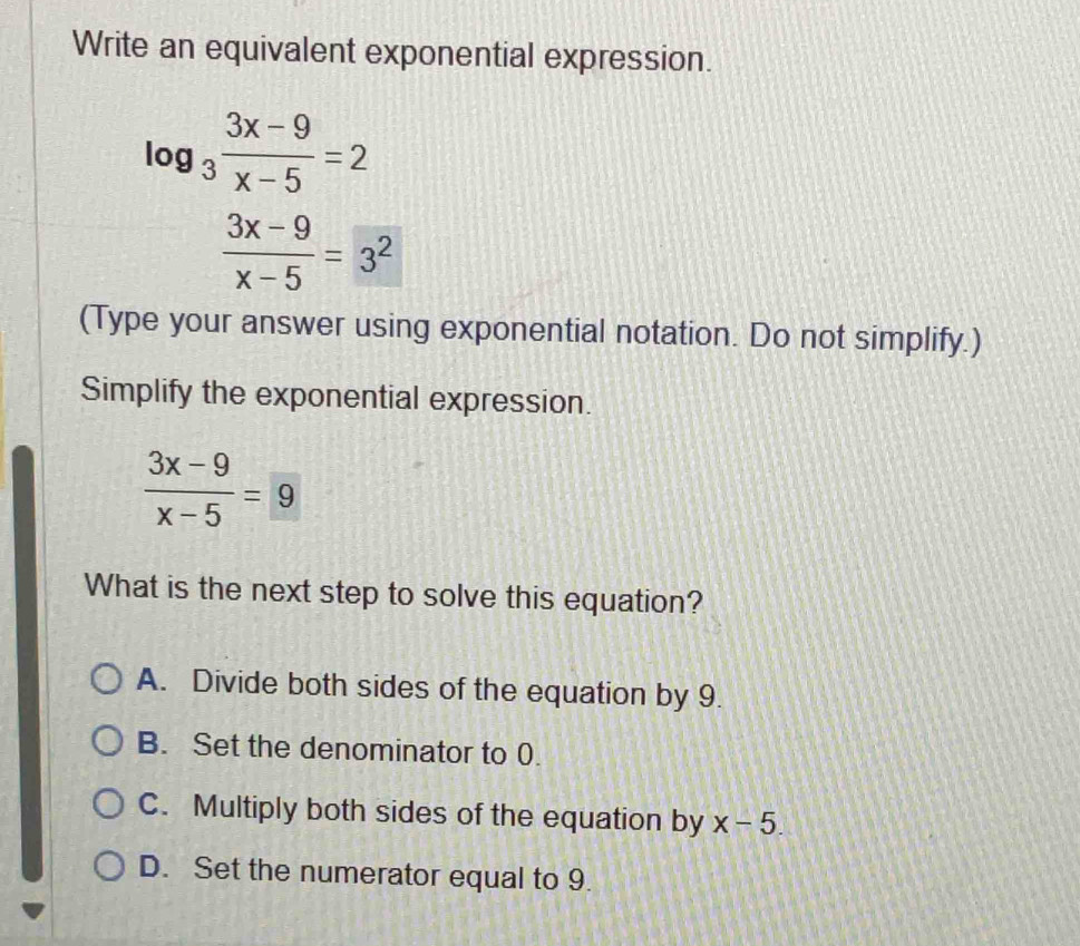 Write an equivalent exponential expression.
log _3 (3x-9)/x-5 =2
 (3x-9)/x-5 =3^2
(Type your answer using exponential notation. Do not simplify.)
Simplify the exponential expression.
 (3x-9)/x-5 =9
What is the next step to solve this equation?
A. Divide both sides of the equation by 9.
B. Set the denominator to 0.
C. Multiply both sides of the equation by x-5.
D. Set the numerator equal to 9.