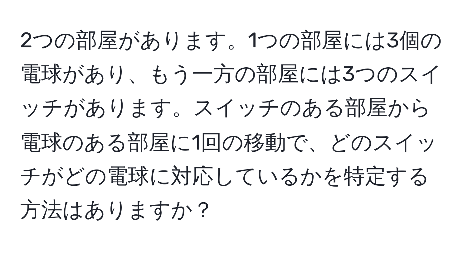 2つの部屋があります。1つの部屋には3個の電球があり、もう一方の部屋には3つのスイッチがあります。スイッチのある部屋から電球のある部屋に1回の移動で、どのスイッチがどの電球に対応しているかを特定する方法はありますか？