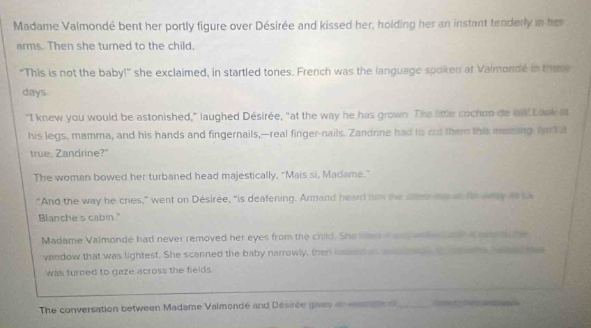 Madame Valmondé bent her portly figure over Désirée and kissed her, holding her an instant tenderly in her 
arms. Then she turned to the child. 
"This is not the baby!" she exclaimed, in startled tones. French was the language spoken at Valmonde in thusy 
days. 
"I knew you would be astonished," laughed Désirée, "at the way he has grown. The lttle cochon de wid Look it 
his legs, mamma, and his hands and fingernails,—real finger-nails. Zandrine had to out them this moning. foxt a 
true. Zandrine?" 
The woman bowed her turbaned head majestically, “Mais si, Madame.” 
"And the way he cries,” went on Désirée, “is deafening. Armand heard him the oer dy an fr aeay as sa 
Blanche's cabin." 
Madame Valmonde had never removed her eyes from the child. She nee f ad ander o i mae n the 
window that was lightest. She scanned the baby narrowly, then looed ws sos e s t at oes heene mee 
was turned to gaze across the fields. 
_ 
The conversation between Madame Valmondé and Désirée gives an cesna