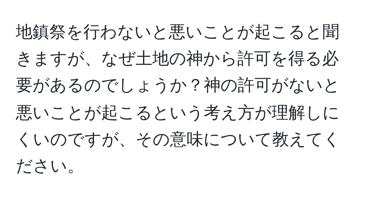 地鎮祭を行わないと悪いことが起こると聞きますが、なぜ土地の神から許可を得る必要があるのでしょうか？神の許可がないと悪いことが起こるという考え方が理解しにくいのですが、その意味について教えてください。