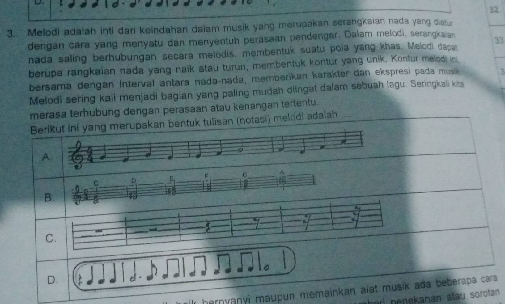 Melodi adalah inti dari keindahan dalam musik yang merupakan serangkaian nada yang diatur 
dengan cara yang menyatu dan menyentuh perasaan pendengar. Dalam melodi, serangkaian 
33 
nada saling berhubungan secara melodis, membentuk suatu pola yang khas. Melodi dapat 
berupa rangkaian nada yang naik atau turun, membentuk kontur yang unik. Kontur melod in 
bersama dengan interval antara nada-nada, memberikan karakter dan ekspresi pada musik 
3 
Melodi sering kali menjadi bagian yang paling mudah diingat dalam sebuah lagu. Seringkali kita 
merasa terhubung dengan perasaan atau kenangan tertentu. 
Berikut ini yang merupakan bentuk tulisan (notasi) melodi adalah … 
9 
A. 
A 
C 
_B _F_ 
_ 
_ 
6 
iny 
D. 
hernyanyi maupun memainkan alat musik ada beberapa cara 
ri nenekanan atau sorotan .