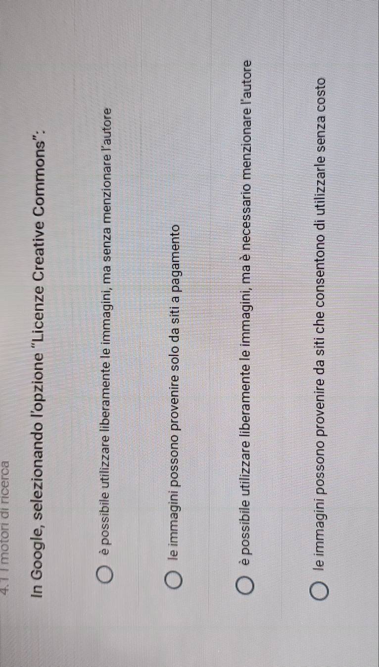 4.1 I motori di ricerca
In Google, selezionando l’opzione “Licenze Creative Commons”:
è possibile utilizzare liberamente le immagini, ma senza menzionare l'autore
le immagini possono provenire solo da siti a pagamento
è possibile utilizzare liberamente le immagini, ma è necessario menzionare l'autore
le immagini possono provenire da siti che consentono di utilizzarle senza costo