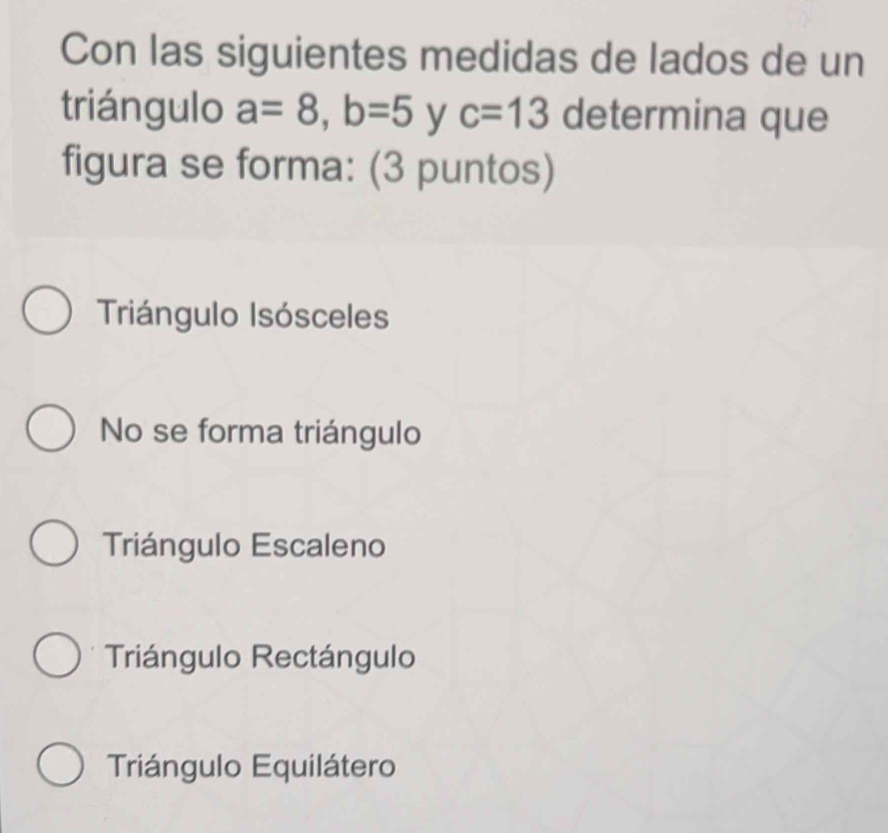 Con las siguientes medidas de lados de un
triángulo a=8, b=5 y c=13 determina que
figura se forma: (3 puntos)
Triángulo Isósceles
No se forma triángulo
Triángulo Escaleno
Triángulo Rectángulo
Triángulo Equilátero