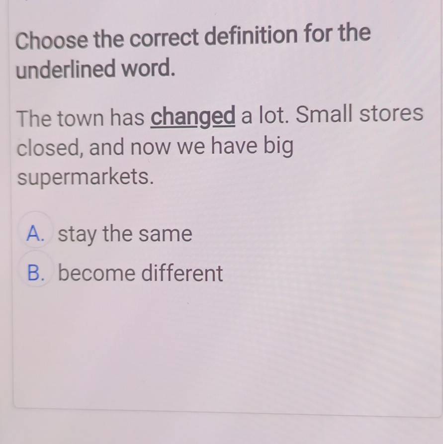 Choose the correct definition for the
underlined word.
The town has changed a lot. Small stores
closed, and now we have big
supermarkets.
A. stay the same
B. become different