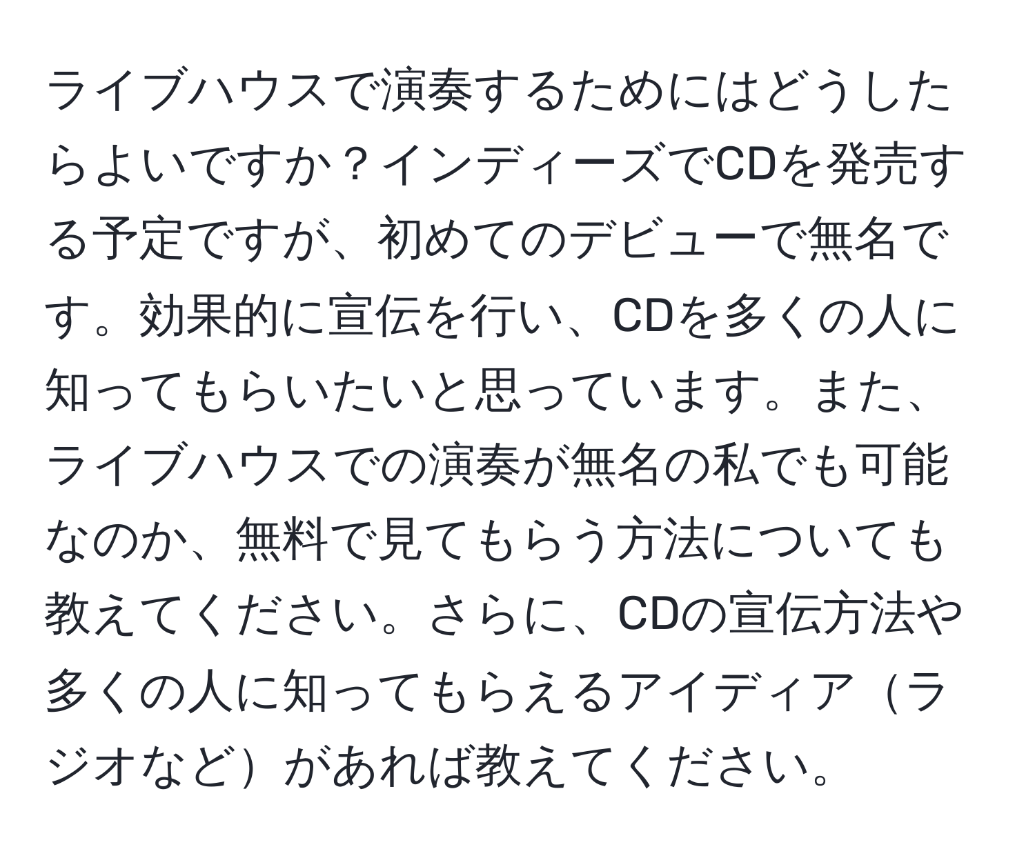 ライブハウスで演奏するためにはどうしたらよいですか？インディーズでCDを発売する予定ですが、初めてのデビューで無名です。効果的に宣伝を行い、CDを多くの人に知ってもらいたいと思っています。また、ライブハウスでの演奏が無名の私でも可能なのか、無料で見てもらう方法についても教えてください。さらに、CDの宣伝方法や多くの人に知ってもらえるアイディアラジオなどがあれば教えてください。