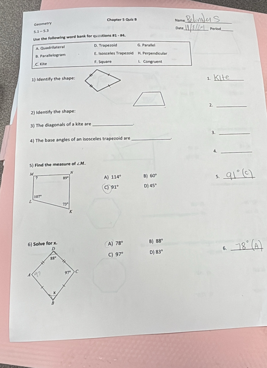 Chapter 5 Quiz B Name
Geometry
_
5.1 - 5.3
Date_ Period_
Use the following word bank for questions #1 - #4.
A. Quadrilateral D. Trapezoid G. Parallel
B. Parallelogram E. Isosceles Trapezoid H. Perpendicular
C. Kite F. Square I. Congruent
1) Identify the shape: 1._
2._
2) Identify the shape:
3) The diagonals of a kite are_
3._
4) The base angles of an isosceles trapezoid are_
.
4._
5) Find the measure of ∠ M.
A) 114° B) 60° 5._
C) 91° D) 45°
A) 78° B) 88°
6._
C) 97° D) 83°