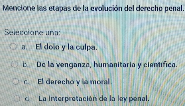 Mencione las etapas de la evolución del derecho penal.
Seleccione una:
a. El dolo y la culpa.
b. De la venganza, humanitaria y científica.
c. El derecho y la moral.
d. La interpretación de la ley penal.