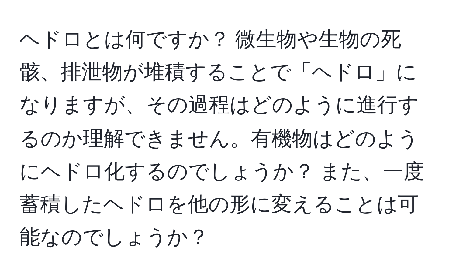 ヘドロとは何ですか？ 微生物や生物の死骸、排泄物が堆積することで「ヘドロ」になりますが、その過程はどのように進行するのか理解できません。有機物はどのようにヘドロ化するのでしょうか？ また、一度蓄積したヘドロを他の形に変えることは可能なのでしょうか？