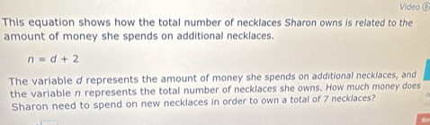 Video ⑤ 
This equation shows how the total number of necklaces Sharon owns is related to the 
amount of money she spends on additional necklaces.
n=d+2
The variable d represents the amount of money she spends on additional necklaces, and 
the variable n represents the total number of necklaces she owns. How much money does 
Sharon need to spend on new necklaces in order to own a total of 7 necklaces?