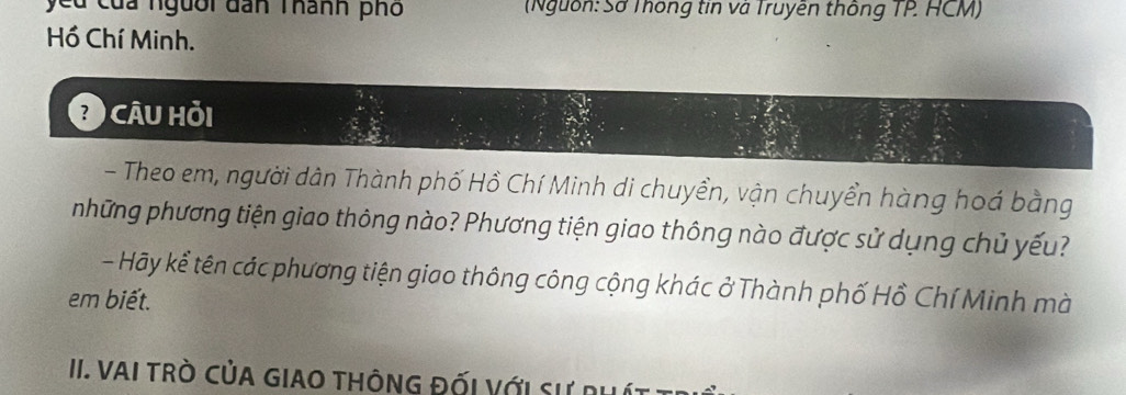 yeu của người dan Thành phố (Nguồn: Sở Thông tin và Truyền thông TP HCM) 
Hồ Chí Minh. 
Câu hỏi 
- Theo em, người dân Thành phố Hồ Chí Minh di chuyền, vận chuyền hàng hoá bằng 
những phương tiện giao thông nào? Phương tiện giao thông nào được sử dụng chủ yếu? 
- Hãy kể tên các phương tiện giao thông công cộng khác ở Thành phố Hồ Chí Minh mà 
em biết. 
II. VAI TRò CủA GIAO THÔNG ĐỐi Với Sự phít :