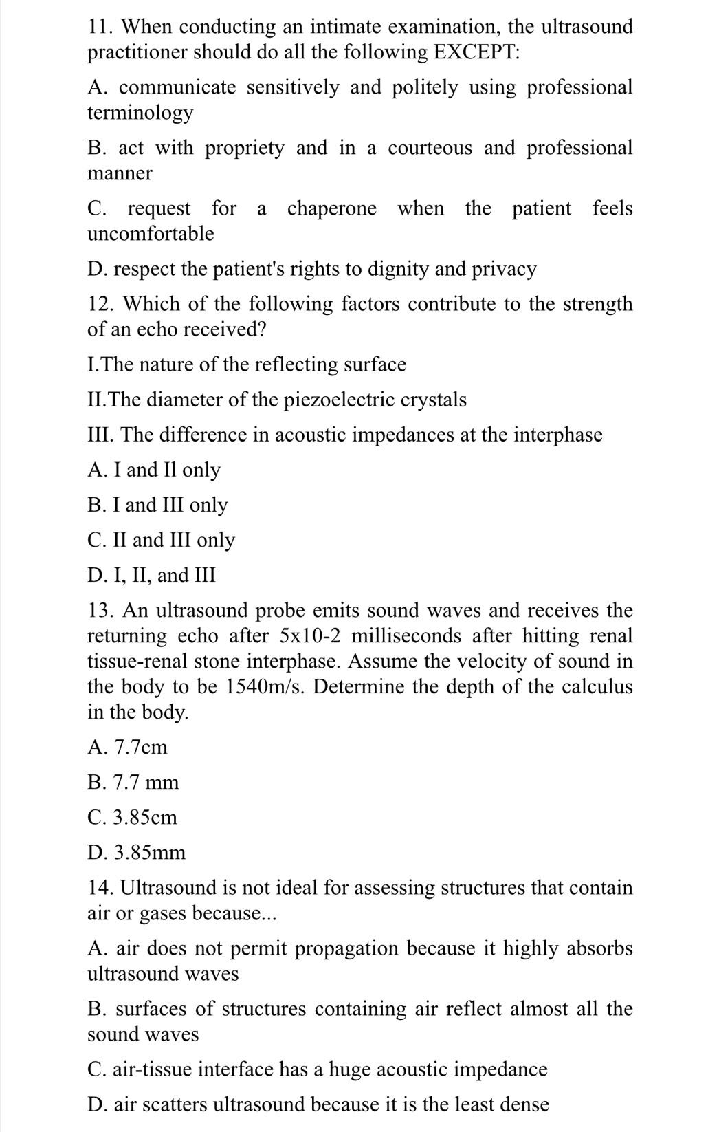 When conducting an intimate examination, the ultrasound
practitioner should do all the following EXCEPT:
A. communicate sensitively and politely using professional
terminology
B. act with propriety and in a courteous and professional
manner
C. request for a chaperone when the patient feels
uncomfortable
D. respect the patient's rights to dignity and privacy
12. Which of the following factors contribute to the strength
of an echo received?
I.The nature of the reflecting surface
II.The diameter of the piezoelectric crystals
III. The difference in acoustic impedances at the interphase
A. I and Il only
B. I and III only
C. II and III only
D. I, II, and III
13. An ultrasound probe emits sound waves and receives the
returning echo after 5x10-2 milliseconds after hitting renal
tissue-renal stone interphase. Assume the velocity of sound in
the body to be 1540m/s. Determine the depth of the calculus
in the body.
A. 7.7cm
B. 7.7 mm
C. 3.85cm
D. 3.85mm
14. Ultrasound is not ideal for assessing structures that contain
air or gases because...
A. air does not permit propagation because it highly absorbs
ultrasound waves
B. surfaces of structures containing air reflect almost all the
sound waves
C. air-tissue interface has a huge acoustic impedance
D. air scatters ultrasound because it is the least dense