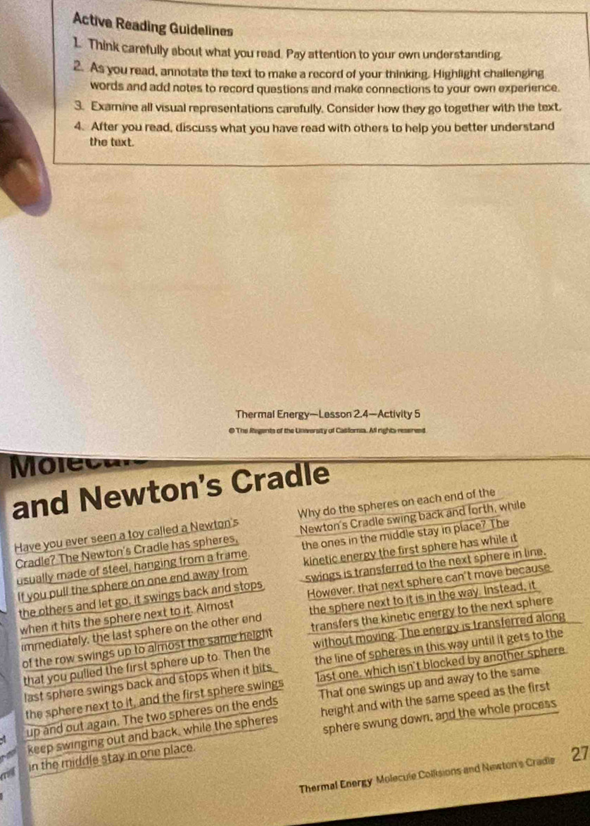 Active Reading Guidelines
1. Think carefully about what you read. Pay attention to your own understanding.
2. As you read, annotate the text to make a record of your thinking. Highlight challenging
words and add notes to record questions and make connections to your own experience.
3. Examine all visual representations carefully. Consider how they go together with the text.
4. After you read, discuss what you have read with others to help you better understand
the text.
Thermal Energy—Lesson 2.4—Activity 5
@ The Regents of the University of Casforna. All rights resereed
Moleca
and Newton's Cradle
Have you ever seen a toy called a Newton's Why do the spheres on each end of the
Cradle? The Newton's Cradle has spheres. Newton's Cradle swing back and forth, while
usually made of steel, hanging from a frame. the ones in the middle stay in place? The
If you pull the sphere on one end away from kinetic energy the first sphere has while it
the others and let go, it swings back and stops swings is transferred to the next sphere in line.
when it hits the sphere next to it. Almost However, that next sphere can't move because
immediately, the last sphere on the other end the sphere next to it is in the way. Instead, it
of the row swings up to almost the same height transfers the kinetic energy to the next sphere 
that you pulled the first sphere up to. Then the without moving. The energy is transferred along
last sphere swings back and stops when it hits . the line of spheres in this way until it gets to the
the sphere next to it, and the first sphere swings last one, which isn't blocked by another sphere
up and out again. The two spheres on the ends That one swings up and away to the same
keep swinging out and back, while the spheres height and with the same speed as the first
cist in the middle stay in one place. sphere swung down, and the whole process
Thermal Energy Molecule Collisions and Newton's Cradie 27