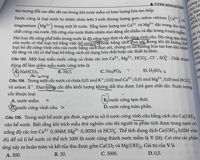 TITAN EDUCATION
tan tương đối cao đến rất cao trong khi nước mềm có hàm lượng hòa tan thấp.
họ c nh
y bện
Nước cứng là loại nước tự nhiên chứa trên 3 mili đương lượng gam cation calcium (Ca^(2+)) và ão), N
WHO
magnesium (Mg^(2+)) trong một lít nước. Tổng hàm lượng ion Ca^(2+) và Mg^(2+) dặc trưng cho tính chăm 
chất cứng của nước. Độ cứng của nước thiên nhiên dao động rất nhiều và đặc trưng ở nước ngằm, Các nị
Hai loại độ cứng phổ biển trong nước là độ cứng tạm thời và độ cứng vĩnh cứu. Độ cứng tạm thời thy
của nước có thể loại trừ bằng việc bố sung với hoặc bằng cách (tun sôi, trong khi đó không thể hay 
loại bỏ độ cứng vĩnh cứu của nước bằng cách đun sôi, chúng có xu hướng hòa tan hơn khi nhiệt sang
độ tăng và chỉ có thể loại bỏ bằng cách sử dụng hóa chất hoặc các thiết bị khác.
trên,
Câu 103. Một loại mẫu nước cứng có chứa các ion Ca^(2+),Mg^(2+),HCO_3^(-,Cl^-),SO_4^((2-). Chất được chấi
dùng để làm mềm mẫu nước cứng trên là
khả
ANa HCO_3). B. HCl. C. Na_3PO_4. D. H_2SO_4.
Câ
Câu 104. Trong một cốc nước có chứa 0,01 mol K^+;0,02molCa^(2+);0,01mo Mg^(2+);0.05mol HCO_3^(- m
và anion X-. Đun nổng cốc đến khối lượng không đổi thu được 3,64 gam chất rắn. Nước trong
cốc thuộc loại
A. nước mềm. × B. nước cứng tạm thời.
Q nước cứng vĩnh cửu. D. nước cứng toàn phần.
Câu 105. Trong một bể nước gia đình, người ta xử lí nước cứng vĩnh cửu bằng cách cho Ca(OH)_2)
vào bể nước. Biết rằng khi trích mẫu thử nghiên cứu thì người ta phân tích được trong nước có
nồng độ các ion Ca^(2+)0,004M;Mg^(2+)0,003MvaHCO_3^(-. Thể tích dung dịch Ca(OH)_2)0,02M vừa
đủ để xử lí bể nước có thể tích 1000 lít nước cứng thành nước mềm là V(lit). Coi như các phản
ứng xảy ra hoàn toàn và kết tủa thu được gồm CaCO_3 và Mg(OH)_2. Giá trị của V là
A. 500. B. 50. C. 5000. D.0,5.