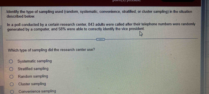 Identify the type of sampling used (random, systematic, convenience, stratified, or cluster sampling) in the situation
described below.
In a poll conducted by a certain research center, 843 adults were called after their telephone numbers were randomly
generated by a computer, and 58% were able to correctly identify the vice president.
Which type of sampling did the research center use?
Systematic sampling
Stratified sampling
Random sampling
Cluster sampling
Convenience sampling