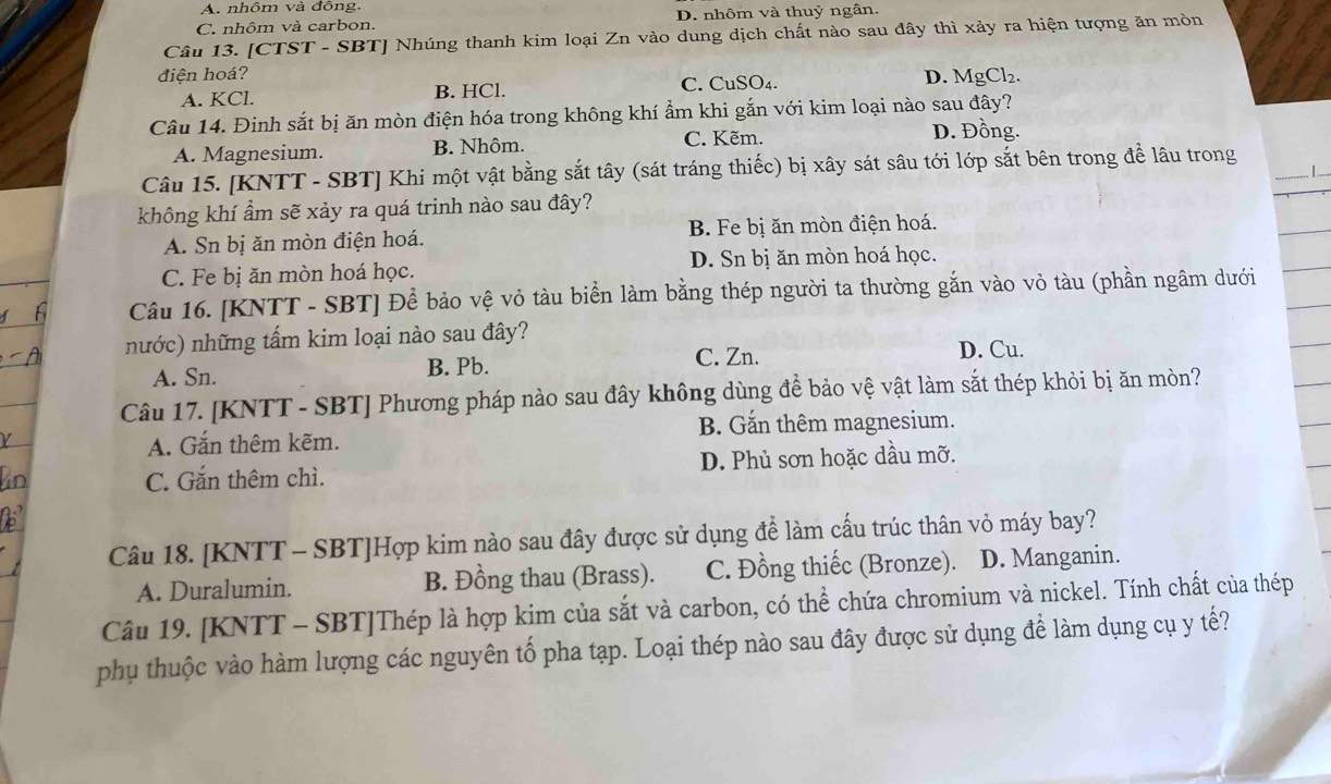 A. nhôm và đông.
C. nhôm và carbon. D. nhôm và thuỷ ngân.
Câu 13. [CTST - SBT] Nhúng thanh kim loại Zn vào dung dịch chất nào sau đây thì xảy ra hiện tượng ăn mòn
điện hoá? D. MgCl₂.
A. KCl. B. HCl. C. CuSO₄.
Câu 14. Đinh sắt bị ăn mòn điện hóa trong không khí ẩm khi gắn với kim loại nào sau đây?
A. Magnesium. B. Nhôm. C. Kẽm. D. Đồng.
Câu 15. [KNTT - SBT] Khi một vật bằng sắt tây (sát tráng thiếc) bị xây sát sâu tới lớp sắt bên trong để lâu trong 1 ..
không khí ẩm sẽ xảy ra quá trinh nào sau đây?
A. Sn bị ăn mòn điện hoá. B. Fe bị ăn mòn điện hoá.
C. Fe bị ăn mòn hoá học. D. Sn bị ăn mòn hoá học.
Câu 16. [KNTT - SBT] Để bảo vệ vỏ tàu biển làm bằng thép người ta thường gắn vào vỏ tàu (phần ngâm dưới
nước) những tấm kim loại nào sau đây?
A. Sn. B. Pb. C. Zn. D. Cu.
Câu 17. [KNTT - SBT] Phương pháp nào sau đây không dùng đề bảo vệ vật làm sắt thép khỏi bị ăn mòn?
A. Gắn thêm kẽm. B. Gắn thêm magnesium.
C. Gắn thêm chì. D. Phủ sơn hoặc dầu mỡ.
Câu 18. [KNTT - SBT]Hợp kim nào sau đây được sử dụng để làm cấu trúc thân vỏ máy bay?
A. Duralumin. B. Đồng thau (Brass). C. Đồng thiếc (Bronze). D. Manganin.
Câu 19. [KNTT - SBT]Thép là hợp kim của sắt và carbon, có thể chứa chromium và nickel. Tính chất của thép
phụ thuộc vào hàm lượng các nguyên tố pha tạp. Loại thép nào sau đây được sử dụng để làm dụng cụ y tế?