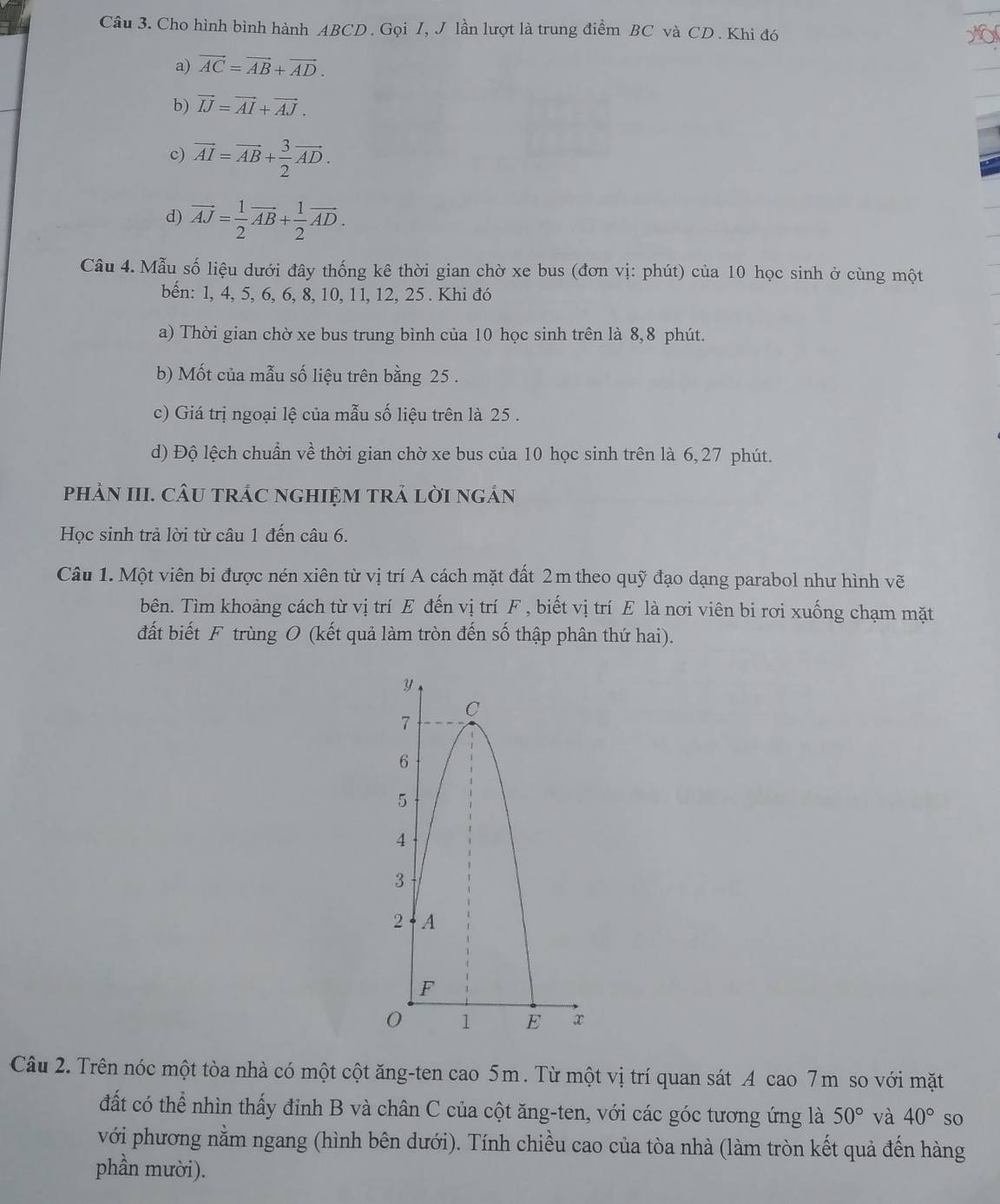 Cho hình bình hành ABCD. Gọi I, J lần lượt là trung điểm BC và CD . Khi đó
a) vector AC=vector AB+vector AD.
b) vector IJ=vector AI+vector AJ.
c) vector AI=vector AB+ 3/2 vector AD.
d) vector AJ= 1/2 vector AB+ 1/2 vector AD.
Câu 4. Mẫu số liệu dưới đây thống kê thời gian chờ xe bus (đơn vị: phút) của 10 học sinh ở cùng một
bến: 1, 4, 5, 6, 6, 8, 10, 11, 12, 25 . Khi đó
a) Thời gian chờ xe bus trung bình của 10 học sinh trên là 8,8 phút.
b) Mốt của mẫu số liệu trên bằng 25 .
c) Giá trị ngoại lệ của mẫu số liệu trên là 25 .
d) Độ lệch chuẩn về thời gian chờ xe bus của 10 học sinh trên là 6, 27 phút.
phảN III. CÂU tRÁC nGHIệM TRẢ lờI ngán
Học sinh trả lời từ câu 1 đến câu 6.
Câu 1. Một viên bi được nén xiên từ vị trí A cách mặt đất 2m theo quỹ đạo dạng parabol như hình vẽ
bên. Tìm khoảng cách từ vị trí E đến vị trí F , biết vị trí E là nơi viên bi rơi xuống chạm mặt
đất biết F trùng O (kết quả làm tròn đến số thập phân thứ hai).
Câu 2. Trên nóc một tòa nhà có một cột ăng-ten cao 5m. Từ một vị trí quan sát A cao 7m so với mặt
đất có thể nhìn thấy đỉnh B và chân C của cột ăng-ten, với các góc tương ứng là 50° và 40° so
với phương nằm ngang (hình bên dưới). Tính chiều cao của tòa nhà (làm tròn kết quả đến hàng
phần mười).