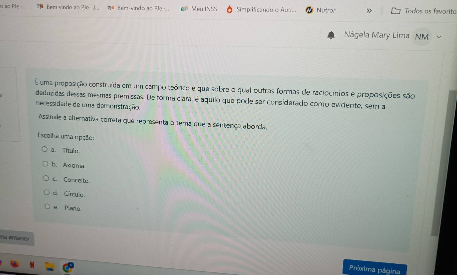 ao PJe Bem vindo ao PJe · J.. Pe Bem-vindo ao PJe ·... Meu INSS Simplificando o Auti... Nutror > Todos os favorito
Nágela Mary Lima NM
É uma proposição construída em um campo teórico e que sobre o qual outras formas de raciocínios e proposições são
deduzidas dessas mesmas premissas. De forma clara, é aquilo que pode ser considerado como evidente, sem a
necessidade de uma demonstração.
Assinale a alternativa correta que representa o tema que a sentença aborda.
Escolha uma opção:
a. Título.
b. Axioma.
c. Conceito.
d. Círculo.
e. Plano.
ina anterior
Próxima página