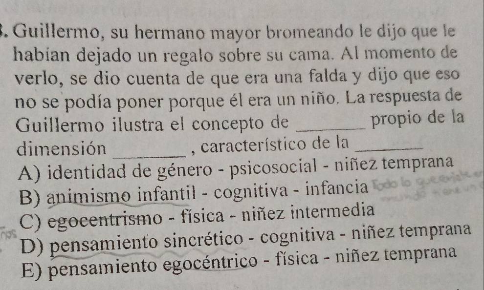 Guillermo, su hermano mayor bromeando le dijo que le
habían dejado un regalo sobre su cama. Al momento de
verlo, se dio cuenta de que era una falda y dijo que eso
no se podía poner porque él era un niño. La respuesta de
Guillermo ilustra el concepto de_
propio de la
dimensión _, característico de la_
A) identidad de género - psicosocial - niñez temprana
B) animismo infantil - cognitiva - infancia
C) egocentrismo - física - niñez intermedia
D) pensamiento sincrético - cognitiva - niñez temprana
E) pensamiento egocéntrico - física - niñez temprana