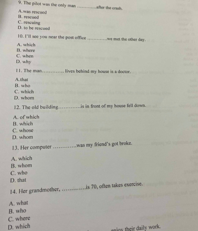 The pilot was the only man _after the crash.
A.was rescued
B. rescued
C. rescuing
D. to be rescued
10. I’ll see you near the post office _we met the other day.
A. which
B. where
C. when
D. why
11. The man _lives behind my house is a doctor.
A.that
B. who
C. which
D. whom
12. The old building_ is in front of my house fell down.
A. of which
B. which
C. whose
D. whom
13. Her computer _was my friend's got broke.
A. which
B. whom
C. who
D. that
14. Her grandmother, _is 70, often takes exercise.
A. what
B. who
C. where
D. which
no y their daily work.