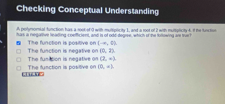 Checking Conceptual Understanding
A polynomial function has a root of 0 with multiplicity 1, and a root of 2 with multiplicity 4. If the function
has a negative leading coefficient, and is of odd degree, which of the following are true?
The function is positive on (-∈fty ,0).
The function is negative on (0,2).
The function is negative on (2,∈fty ).
The function is positive on (0,∈fty ). 
RETRYY